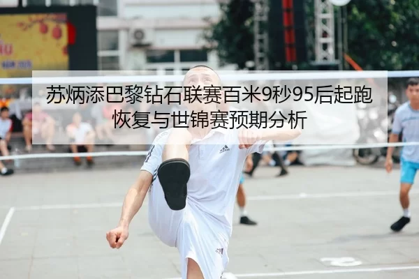 苏炳添巴黎钻石联赛百米9秒95后起跑恢复与世锦赛预期分析